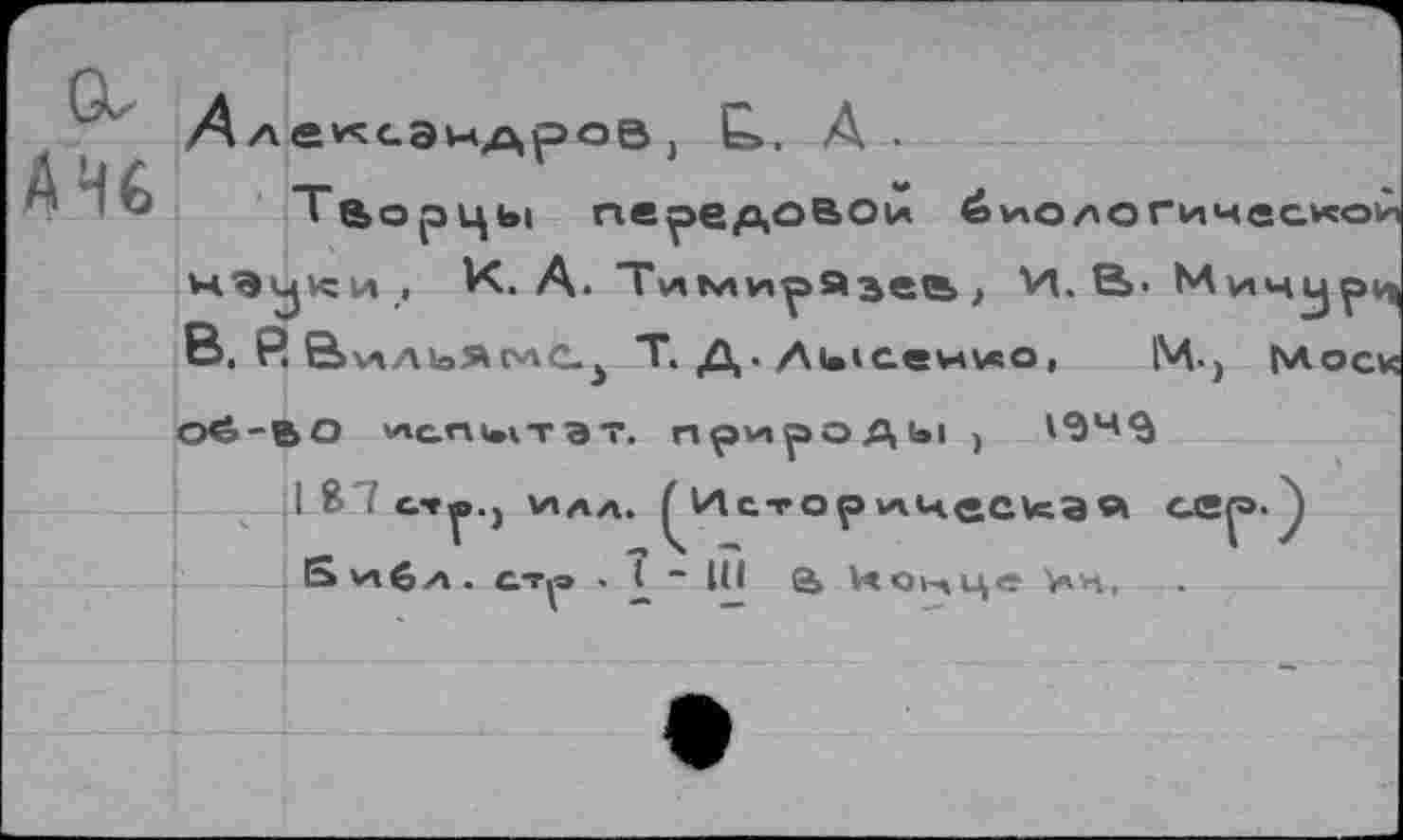 ﻿A H 6
А лексэидроэ j Е». A.
Творцы передовой биологической нэ^юи, К. А. Тимирязев > И. В«Мичур^ В. Р.	Т. Д. Лысенко, М«> |\лоск
Oé-ВО ИС.ПЧ1ТЭТ. прирОДЫ )	194$
I Я . с.**р.) v»aa. ^Историнес^ая S ил6 а . ст^э . £ “ 1(1 аНонце >ч,